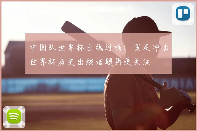 中国队世界杯出线过吗：国足冲击世界杯历史出线话题再受关注
