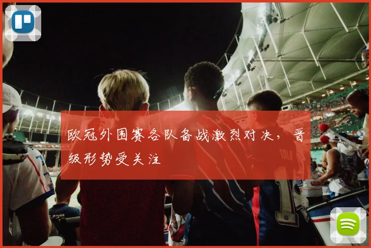 欧冠外围赛各队备战激烈对决,晋级形势受关注