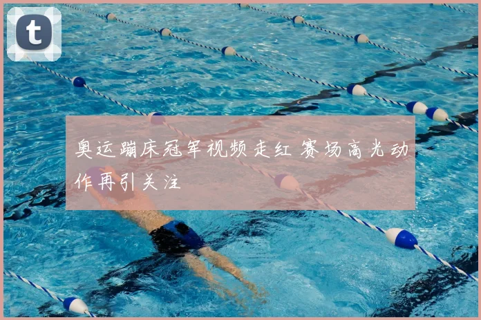 奥运蹦床冠军视频走红 赛场高光动作再引关注