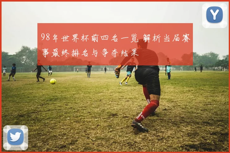 98年世界杯前四名一览 解析当届赛事最终排名与争夺结果
