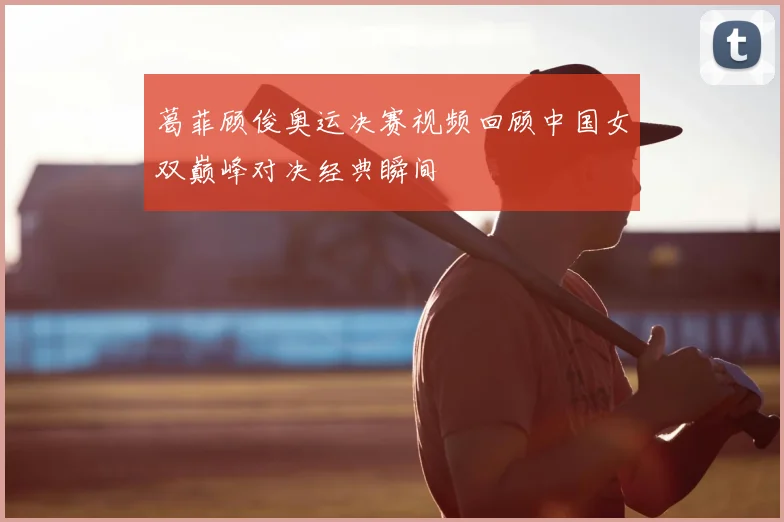 葛菲顾俊奥运决赛视频回顾中国女双巅峰对决经典瞬间
